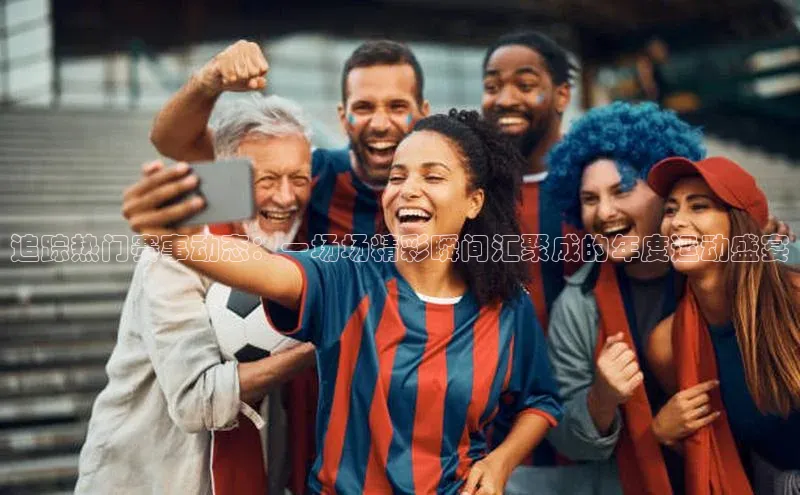 追踪热门赛事动态：一场场精彩瞬间汇聚成的年度运动盛宴