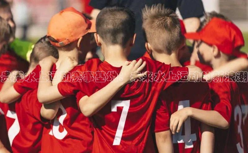 贵港水上运动赛事基地：未来水上运动的新浪潮