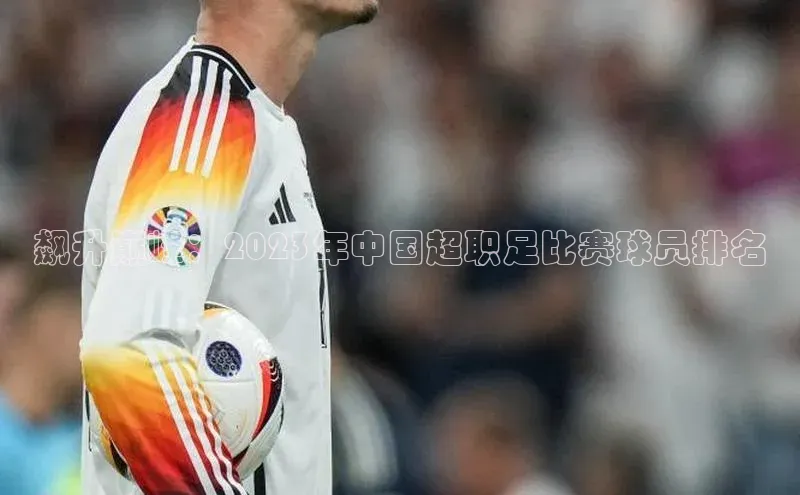 飙升巅峰：2023年中国超职足比赛球员排名