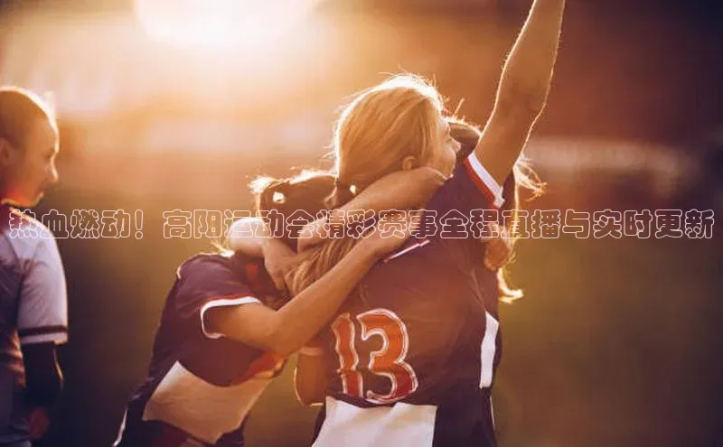 热血燃动！高阳运动会精彩赛事全程直播与实时更新