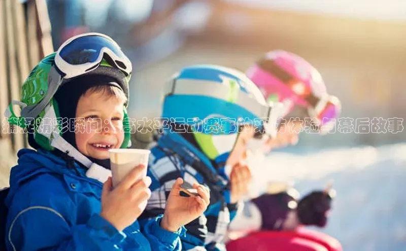 捕捉精彩瞬间：高水平运动赛事的采访体验与幕后故事