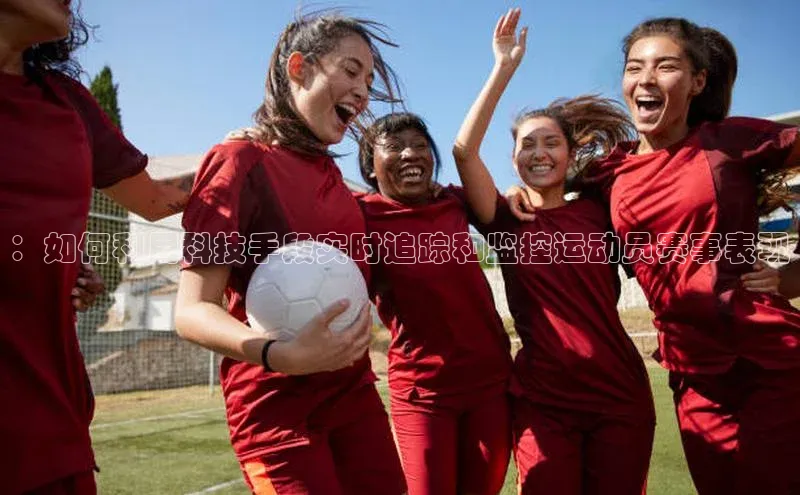 ：如何利用科技手段实时追踪和监控运动员赛事表现